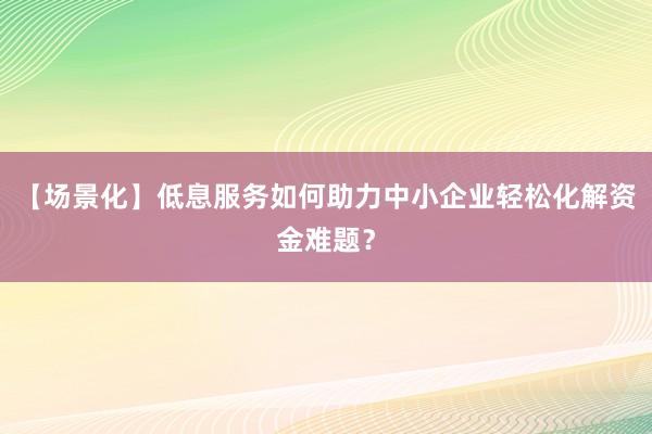 【场景化】低息服务如何助力中小企业轻松化解资金难题？