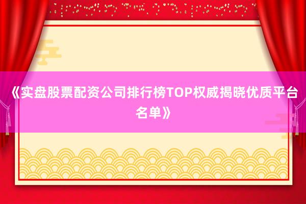 《实盘股票配资公司排行榜TOP权威揭晓优质平台名单》