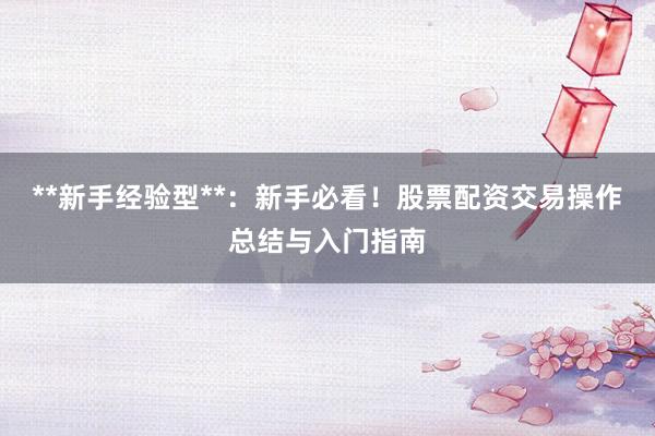 **新手经验型**：新手必看！股票配资交易操作总结与入门指南