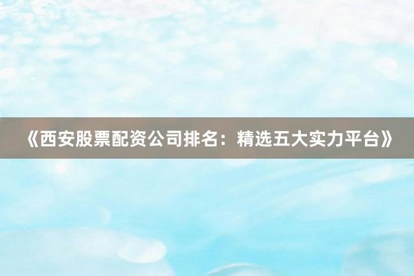 《西安股票配资公司排名：精选五大实力平台》