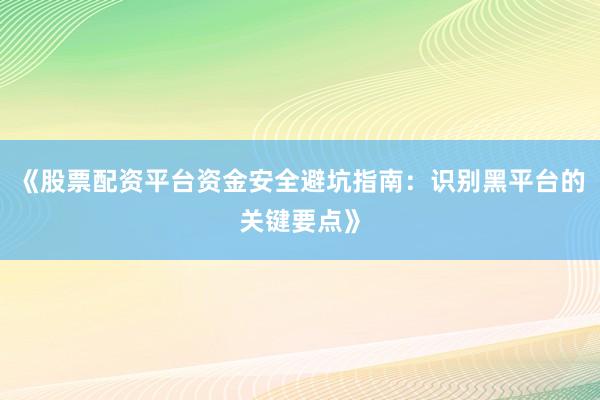 《股票配资平台资金安全避坑指南：识别黑平台的关键要点》