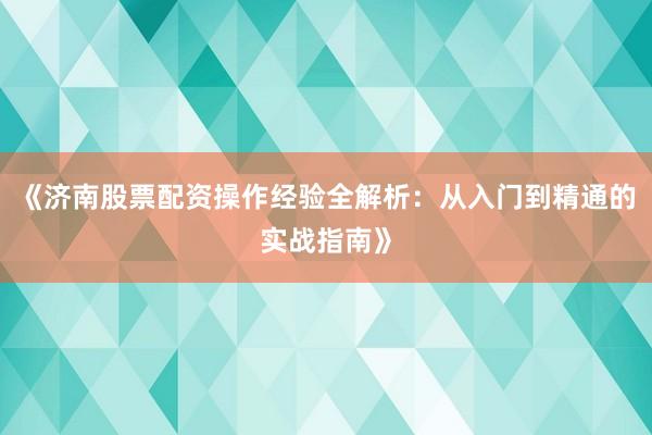 《济南股票配资操作经验全解析：从入门到精通的实战指南》