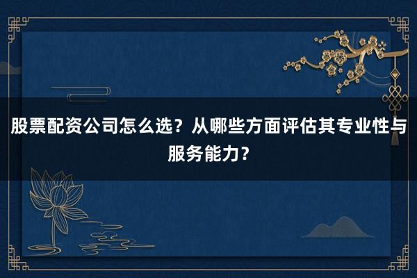 股票配资公司怎么选？从哪些方面评估其专业性与服务能力？