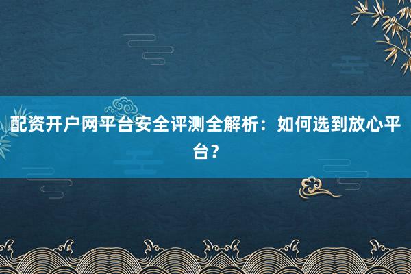 配资开户网平台安全评测全解析：如何选到放心平台？