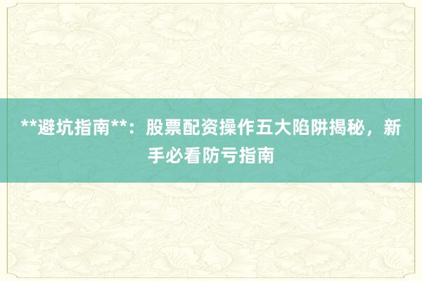 **避坑指南**：股票配资操作五大陷阱揭秘，新手必看防亏指南