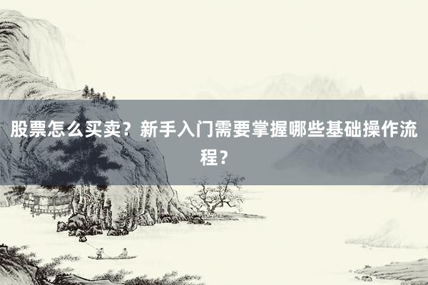 股票怎么买卖？新手入门需要掌握哪些基础操作流程？