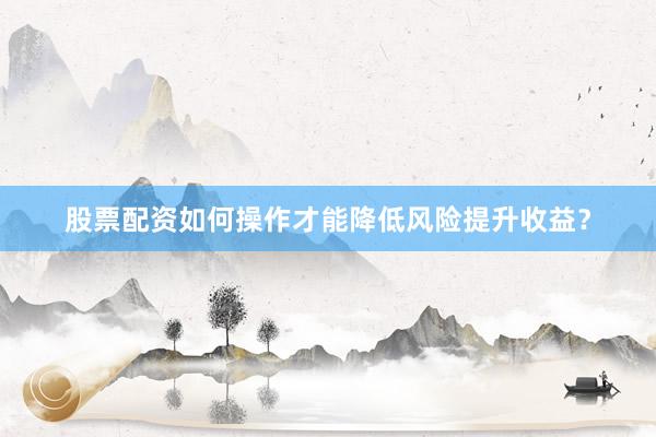 股票配资如何操作才能降低风险提升收益？