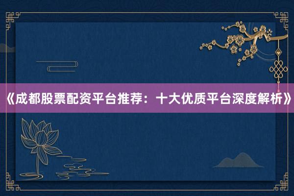 《成都股票配资平台推荐：十大优质平台深度解析》