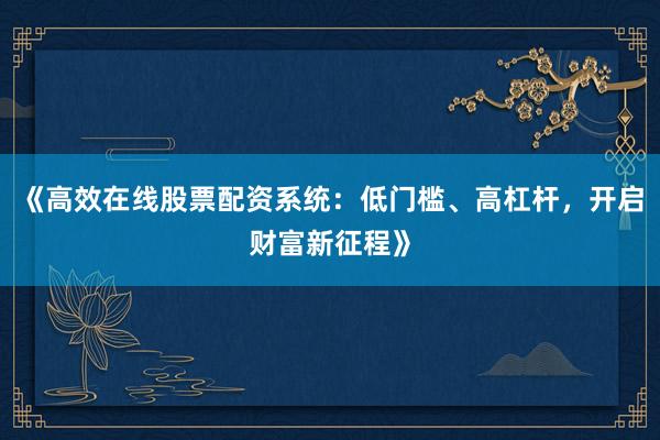《高效在线股票配资系统：低门槛、高杠杆，开启财富新征程》