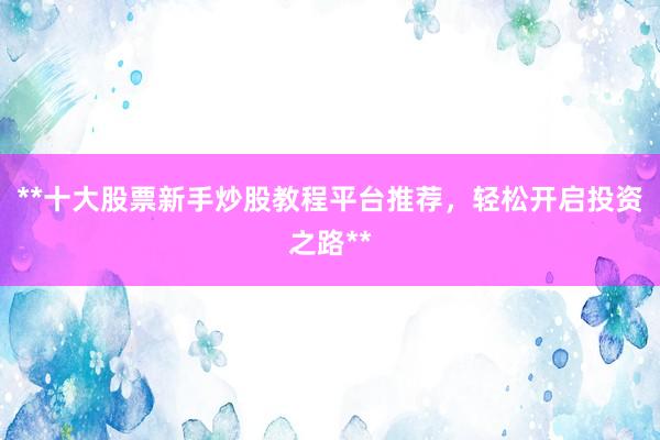**十大股票新手炒股教程平台推荐，轻松开启投资之路**