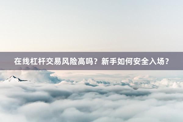 在线杠杆交易风险高吗？新手如何安全入场？