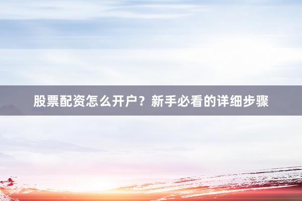 股票配资怎么开户？新手必看的详细步骤