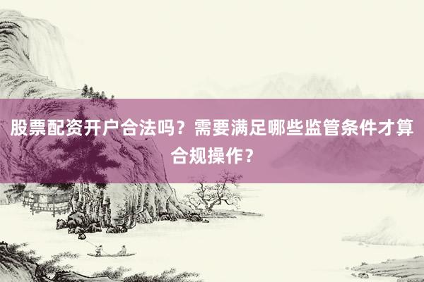 股票配资开户合法吗?需要满足哪些监管条件才算合规操作?