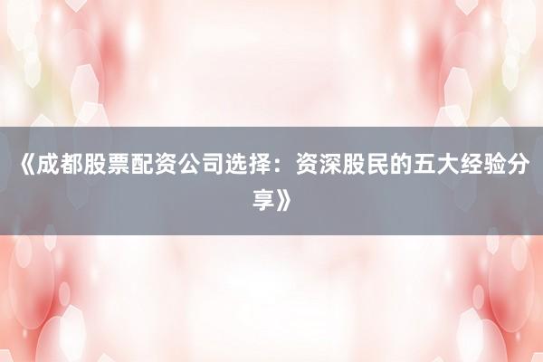 《成都股票配资公司选择：资深股民的五大经验分享》