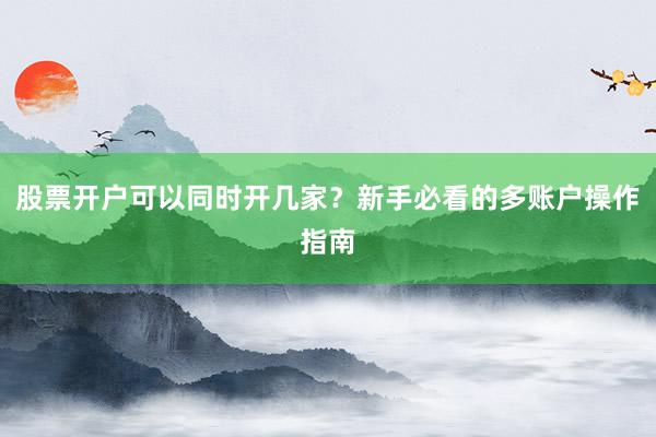 股票开户可以同时开几家？新手必看的多账户操作指南