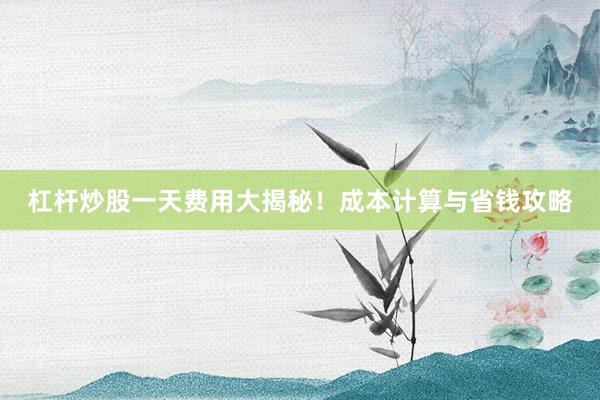 杠杆炒股一天费用大揭秘！成本计算与省钱攻略