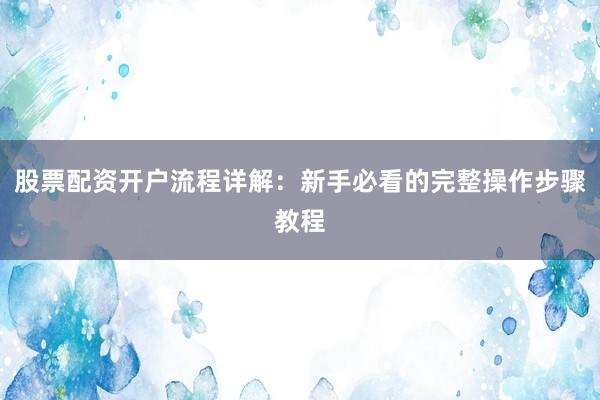 股票配资开户流程详解:新手必看的完整操作步骤教程