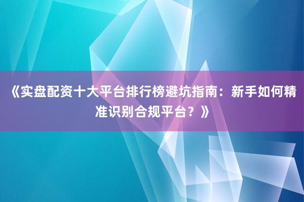 《实盘配资十大平台排行榜避坑指南：新手如何精准识别合规平台？》