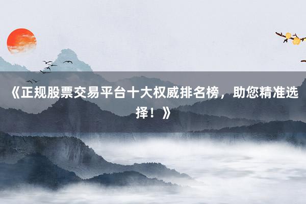 《正规股票交易平台十大权威排名榜，助您精准选择！》