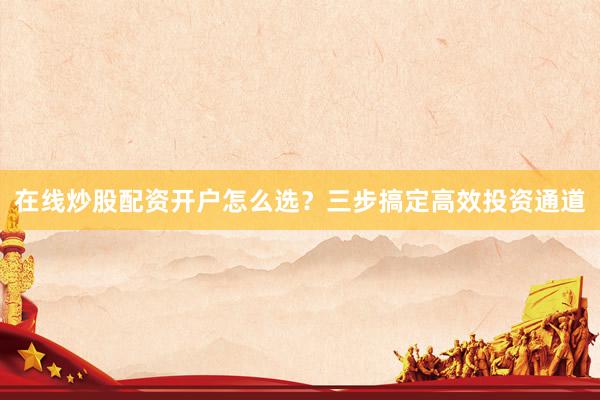 在线炒股配资开户怎么选？三步搞定高效投资通道