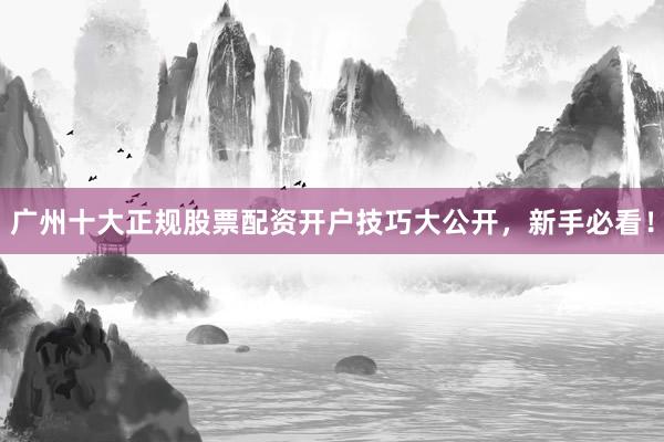 广州十大正规股票配资开户技巧大公开，新手必看！