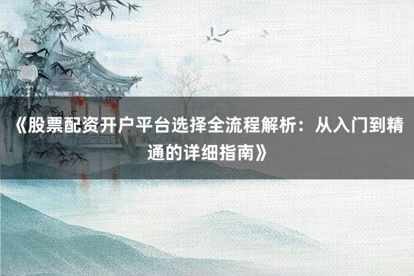 《股票配资开户平台选择全流程解析：从入门到精通的详细指南》