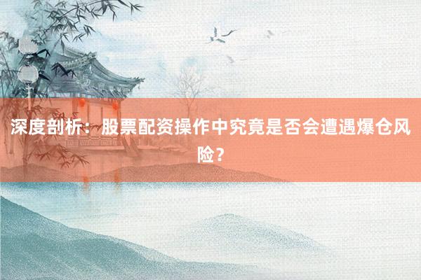 深度剖析：股票配资操作中究竟是否会遭遇爆仓风险？