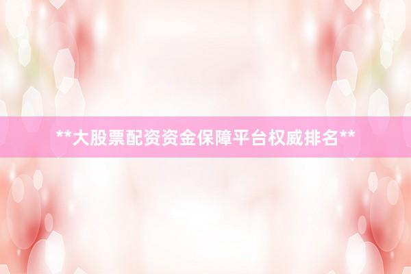 **大股票配资资金保障平台权威排名**