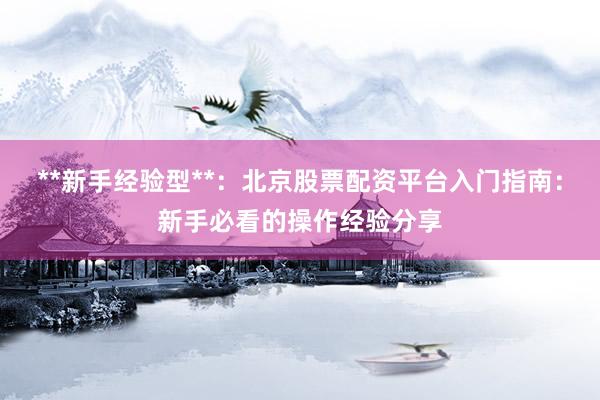 **新手经验型**：北京股票配资平台入门指南：新手必看的操作经验分享
