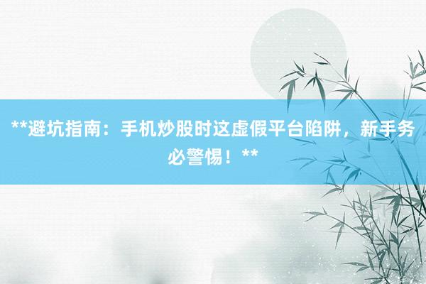**避坑指南：手机炒股时这虚假平台陷阱，新手务必警惕！**