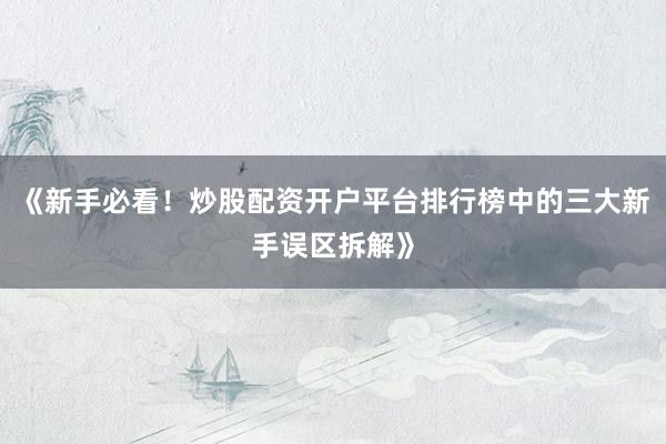 《新手必看！炒股配资开户平台排行榜中的三大新手误区拆解》