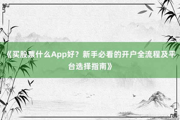 《买股票什么App好？新手必看的开户全流程及平台选择指南》