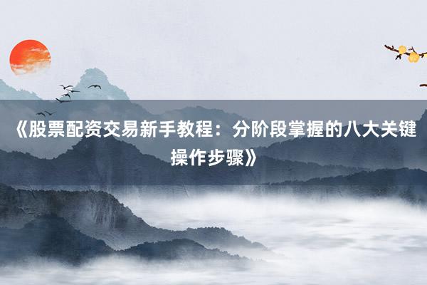 《股票配资交易新手教程：分阶段掌握的八大关键操作步骤》