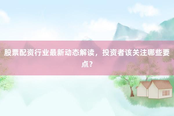 股票配资行业最新动态解读，投资者该关注哪些要点？