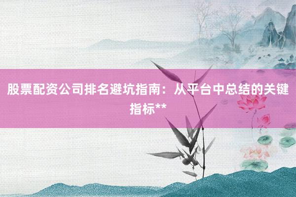 股票配资公司排名避坑指南：从平台中总结的关键指标**