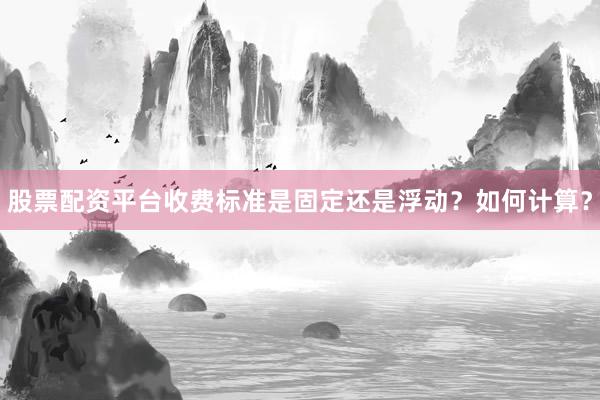 股票配资平台收费标准是固定还是浮动？如何计算？
