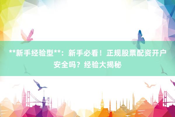 **新手经验型**：新手必看！正规股票配资开户安全吗？经验大揭秘