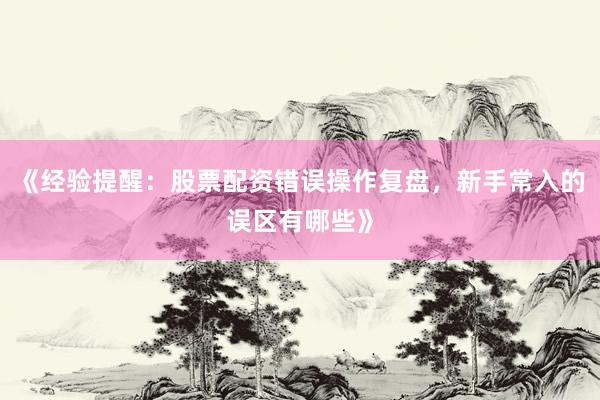 《经验提醒:股票配资错误操作复盘,新手常入的误区有哪些》