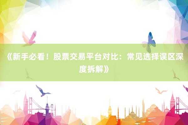 《新手必看！股票交易平台对比：常见选择误区深度拆解》