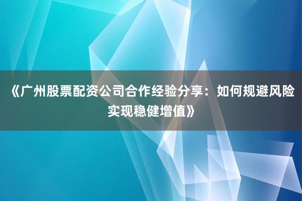 《广州股票配资公司合作经验分享:如何规避风险实现稳健增值》