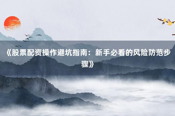 《股票配资操作避坑指南：新手必看的风险防范步骤》
