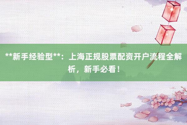 **新手经验型**：上海正规股票配资开户流程全解析，新手必看！