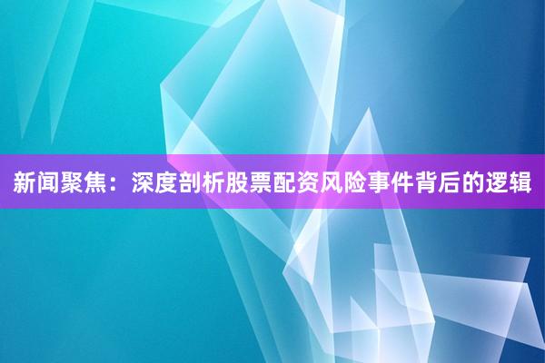 新闻聚焦：深度剖析股票配资风险事件背后的逻辑