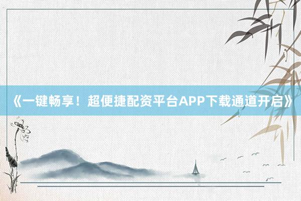 《一键畅享！超便捷配资平台APP下载通道开启》