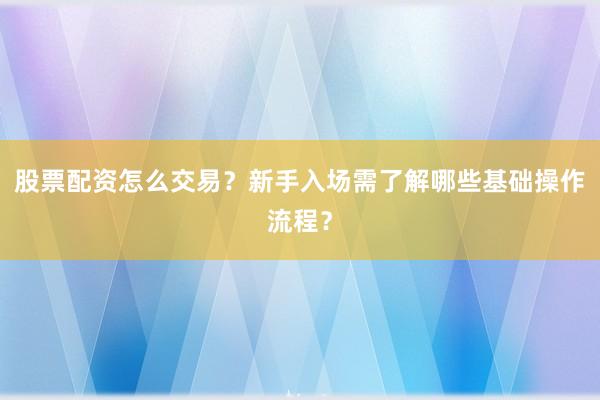 股票配资怎么交易？新手入场需了解哪些基础操作流程？