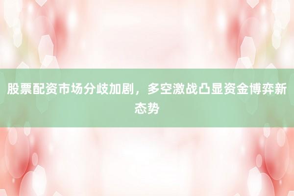股票配资市场分歧加剧，多空激战凸显资金博弈新态势