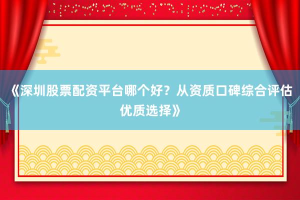 《深圳股票配资平台哪个好？从资质口碑综合评估优质选择》