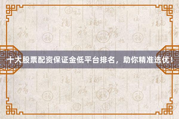 十大股票配资保证金低平台排名，助你精准选优！
