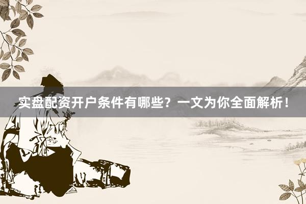 实盘配资开户条件有哪些?一文为你全面解析!