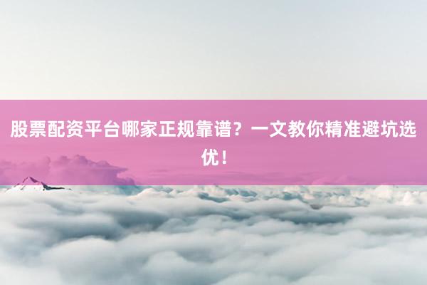 股票配资平台哪家正规靠谱？一文教你精准避坑选优！